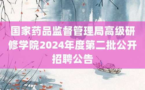 国家药品监督管理局高级研修学院2024年度第二批公开招聘公告