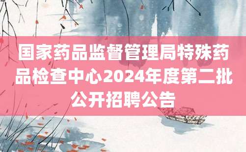 国家药品监督管理局特殊药品检查中心2024年度第二批公开招聘公告