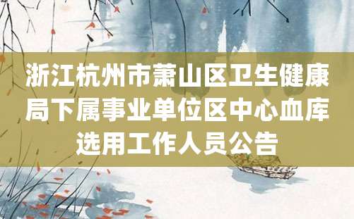 浙江杭州市萧山区卫生健康局下属事业单位区中心血库选用工作人员公告