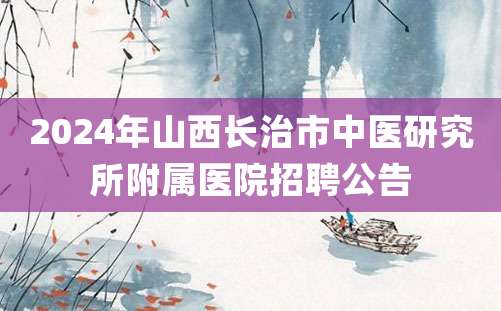 2024年山西长治市中医研究所附属医院招聘公告