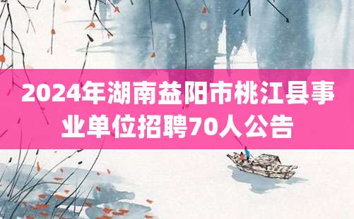 2024年湖南益阳市桃江县事业单位招聘70人公告