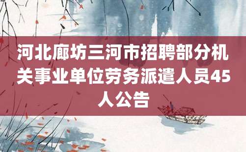 河北廊坊三河市招聘部分机关事业单位劳务派遣人员45人公告