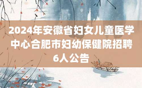 2024年安徽省妇女儿童医学中心合肥市妇幼保健院招聘6人公告