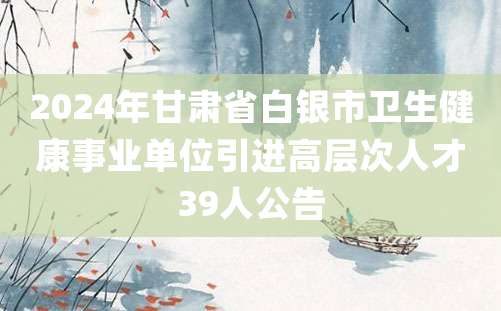 2024年甘肃省白银市卫生健康事业单位引进高层次人才39人公告