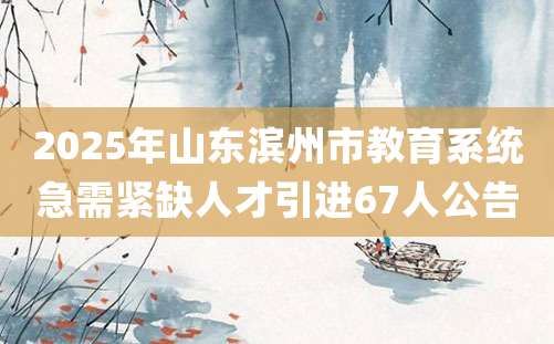 2025年山东滨州市教育系统急需紧缺人才引进67人公告