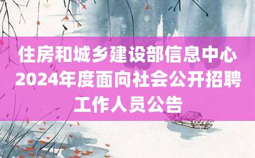 住房和城乡建设部信息中心2024年度面向社会公开招聘工作人员公告