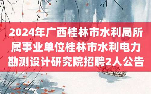 2024年广西桂林市水利局所属事业单位桂林市水利电力勘测设计研究院招聘2人公告