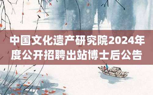 中国文化遗产研究院2024年度公开招聘出站博士后公告