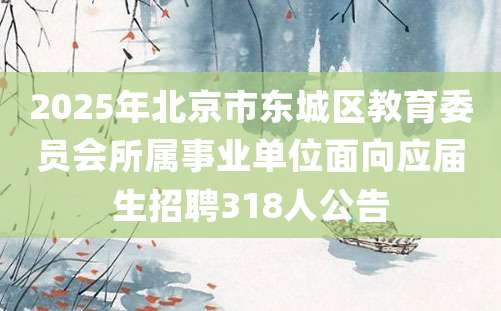 2025年北京市东城区教育委员会所属事业单位面向应届生招聘318人公告