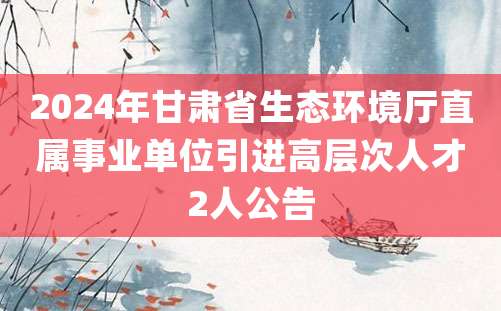 2024年甘肃省生态环境厅直属事业单位引进高层次人才2人公告