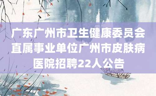 广东广州市卫生健康委员会直属事业单位广州市皮肤病医院招聘22人公告