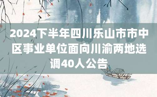 2024下半年四川乐山市市中区事业单位面向川渝两地选调40人公告