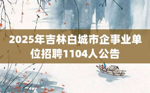 2025年吉林白城市企事业单位招聘1104人公告