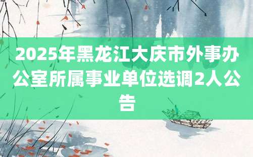 2025年黑龙江大庆市外事办公室所属事业单位选调2人公告