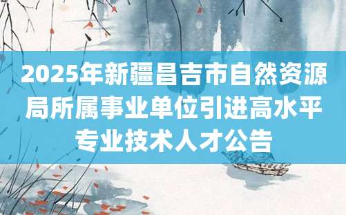 2025年新疆昌吉市自然资源局所属事业单位引进高水平专业技术人才公告