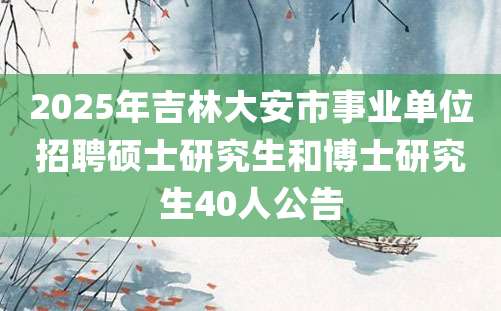 2025年吉林大安市事业单位招聘硕士研究生和博士研究生40人公告