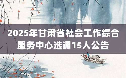 2025年甘肃省社会工作综合服务中心选调15人公告