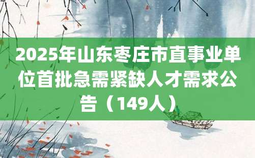 2025年山东枣庄市直事业单位首批急需紧缺人才需求公告（149人）