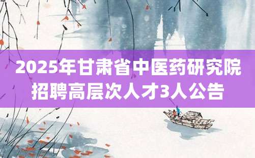 2025年甘肃省中医药研究院招聘高层次人才3人公告