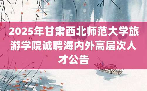 2025年甘肃西北师范大学旅游学院诚聘海内外高层次人才公告