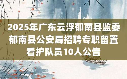 2025年广东云浮郁南县监委郁南县公安局招聘专职留置看护队员10人公告