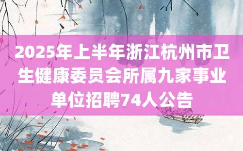 2025年上半年浙江杭州市卫生健康委员会所属九家事业单位招聘74人公告