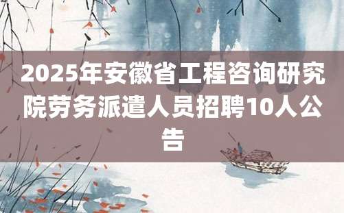 2025年安徽省工程咨询研究院劳务派遣人员招聘10人公告