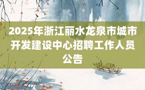 2025年浙江丽水龙泉市城市开发建设中心招聘工作人员公告