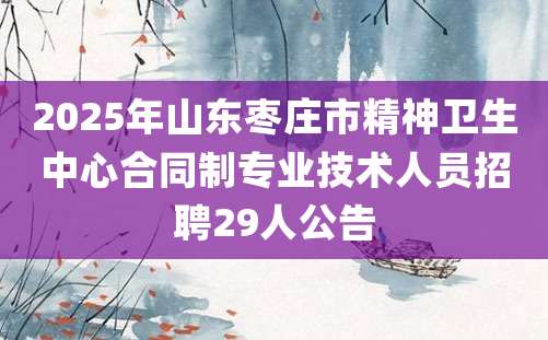 2025年山东枣庄市精神卫生中心合同制专业技术人员招聘29人公告