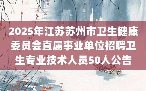 2025年江苏苏州市卫生健康委员会直属事业单位招聘卫生专业技术人员50人公告