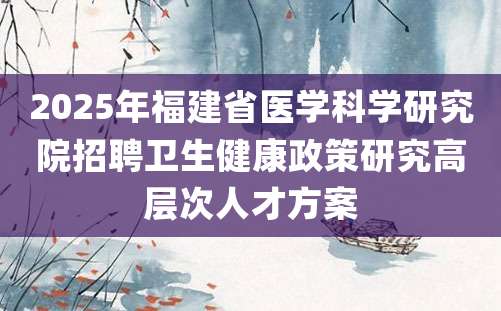 2025年福建省医学科学研究院招聘卫生健康政策研究高层次人才方案