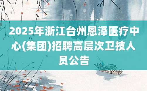 2025年浙江台州恩泽医疗中心(集团)招聘高层次卫技人员公告