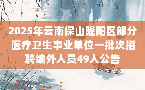 2025年云南保山隆阳区部分医疗卫生事业单位一批次招聘编外人员49人公告