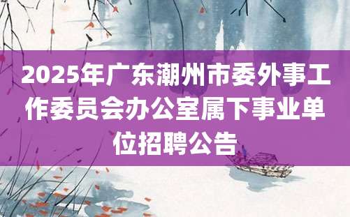 2025年广东潮州市委外事工作委员会办公室属下事业单位招聘公告