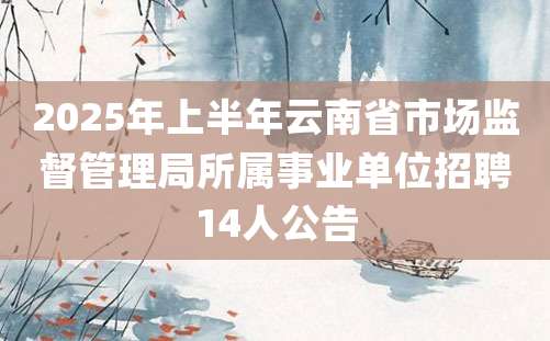 2025年上半年云南省市场监督管理局所属事业单位招聘14人公告