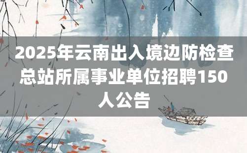 2025年云南出入境边防检查总站所属事业单位招聘150人公告