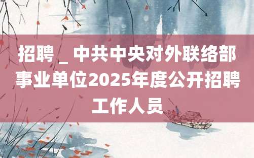 招聘 _ 中共中央对外联络部事业单位2025年度公开招聘工作人员