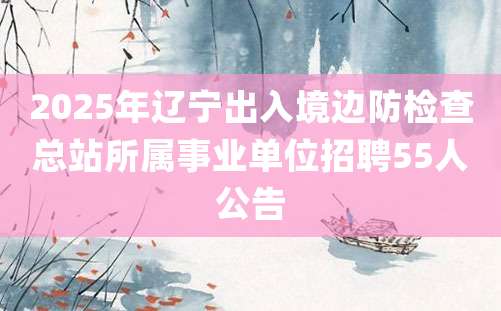 2025年辽宁出入境边防检查总站所属事业单位招聘55人公告