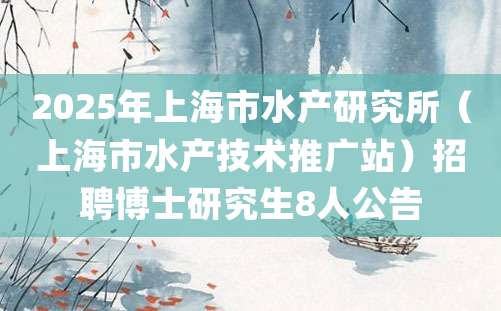 2025年上海市水产研究所（上海市水产技术推广站）招聘博士研究生8人公告