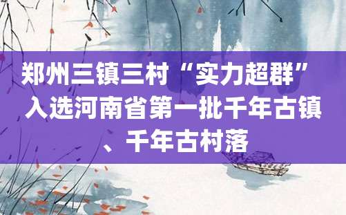 郑州三镇三村“实力超群” 入选河南省第一批千年古镇、千年古村落