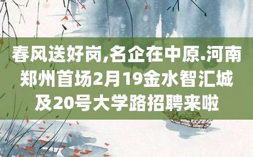 春风送好岗,名企在中原.河南郑州首场2月19金水智汇城及20号大学路招聘来啦