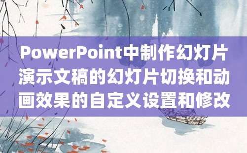 PowerPoint中制作幻灯片演示文稿的幻灯片切换和动画效果的自定义设置和修改