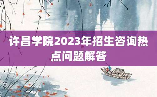 许昌学院2023年招生咨询热点问题解答