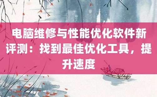 电脑维修与性能优化软件新评测：找到最佳优化工具，提升速度