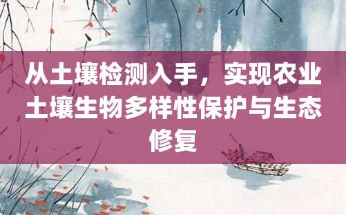从土壤检测入手，实现农业土壤生物多样性保护与生态修复