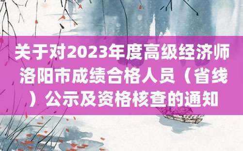 关于对2023年度高级经济师 洛阳市成绩合格人员（省线）公示及资格核查的通知