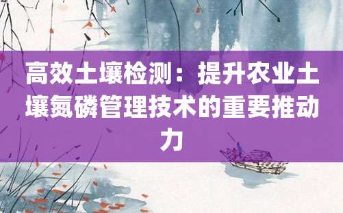 高效土壤检测：提升农业土壤氮磷管理技术的重要推动力