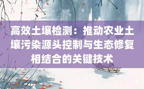 高效土壤检测：推动农业土壤污染源头控制与生态修复相结合的关键技术