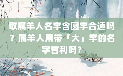 取属羊人名字含圆字合适吗？属羊人用带「大」字的名字吉利吗？