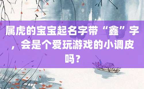 属虎的宝宝起名字带“鑫”字，会是个爱玩游戏的小调皮吗？